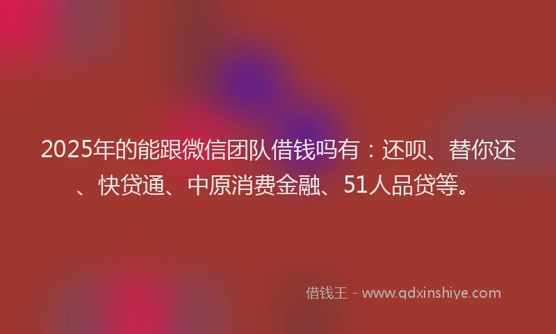 2025年的能跟微信团队借钱吗有：还呗、替你还、快贷通、中原消费金融、51人品贷等。