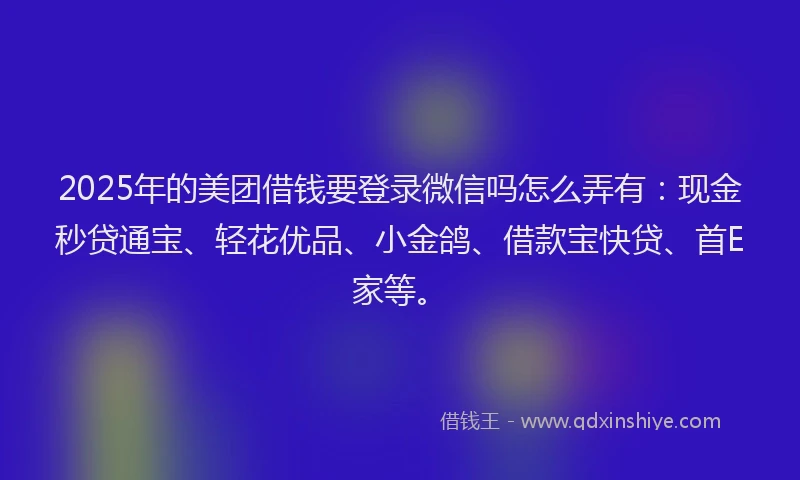 2025年的美团借钱要登录微信吗怎么弄有：现金秒贷通宝、轻花优品、小金鸽、借款宝快贷、首E家等。