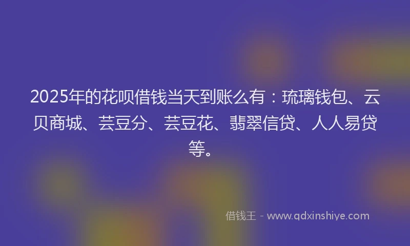 2025年的花呗借钱当天到账么有：琉璃钱包、云贝商城、芸豆分、芸豆花、翡翠信贷、人人易贷等。