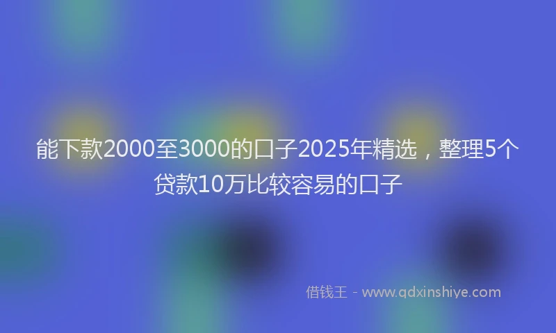 能下款2000至3000的口子2025年精选，整理5个贷款10万比较容易的口子