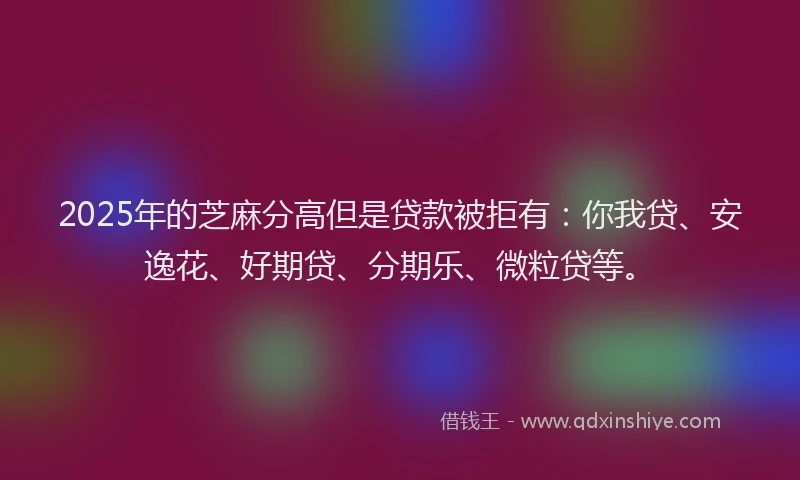 2025年的芝麻分高但是贷款被拒有：你我贷、安逸花、好期贷、分期乐、微粒贷等。
