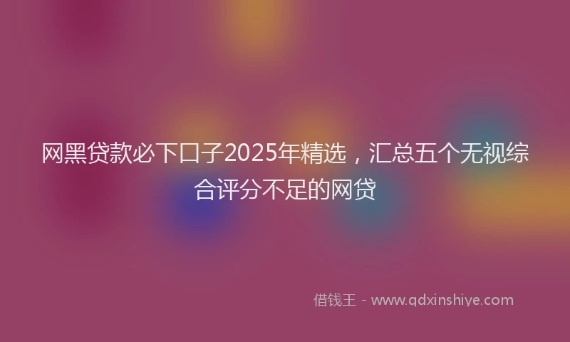 网黑贷款必下口子2025年精选，汇总五个无视综合评分不足的网贷
