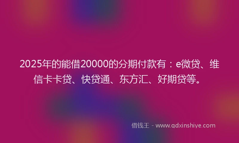 2025年的能借20000的分期付款有：e微贷、维信卡卡贷、快贷通、东方汇、好期贷等。