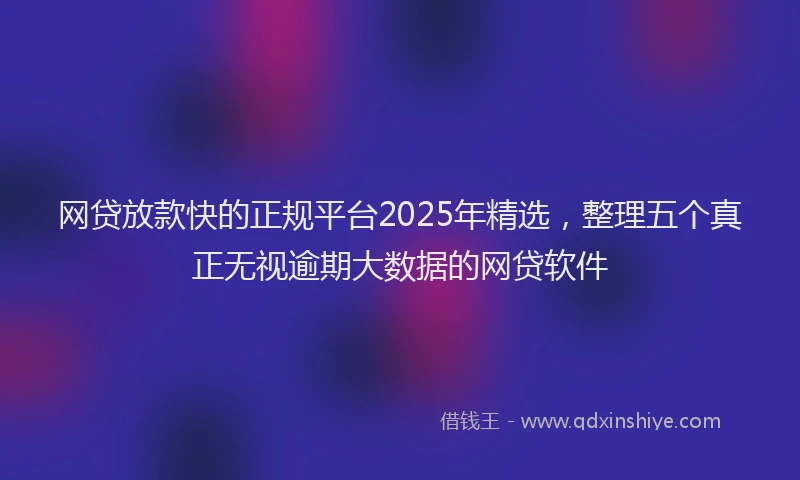 网贷放款快的正规平台2025年精选，整理五个真正无视逾期大数据的网贷软件