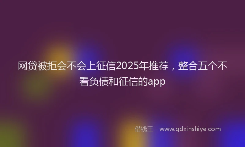 网贷被拒会不会上征信2025年推荐，整合五个不看负债和征信的app