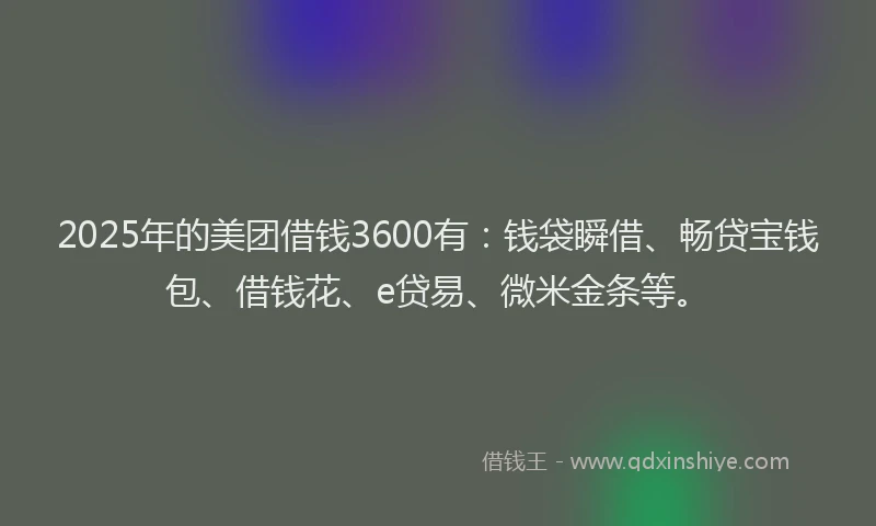 2025年的美团借钱3600有：钱袋瞬借、畅贷宝钱包、借钱花、e贷易、微米金条等。