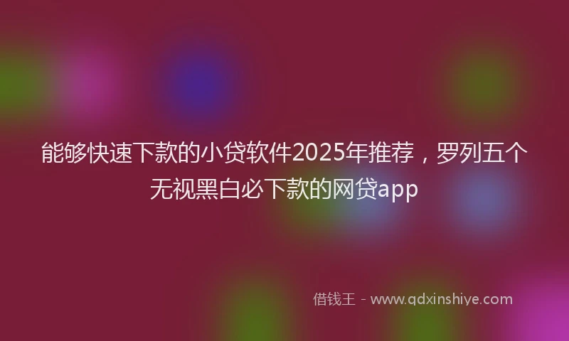 能够快速下款的小贷软件2025年推荐，罗列五个无视黑白必下款的网贷app