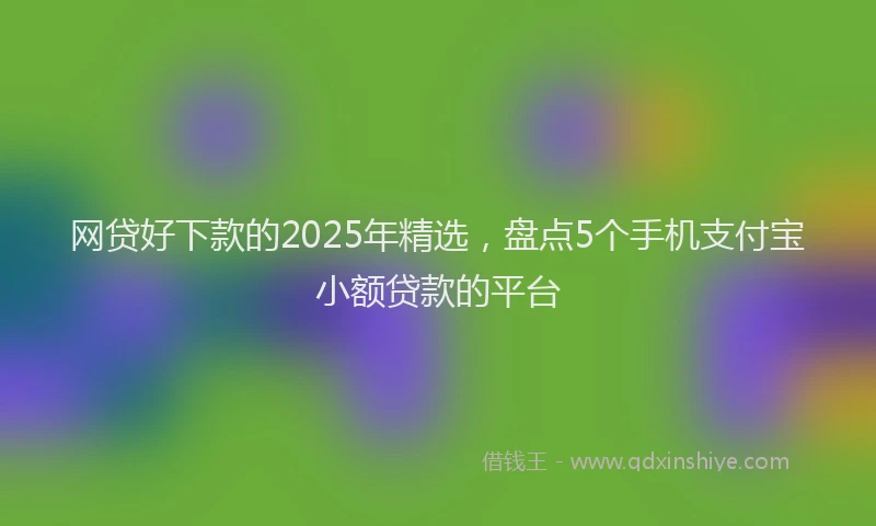 网贷好下款的2025年精选，盘点5个手机支付宝小额贷款的平台