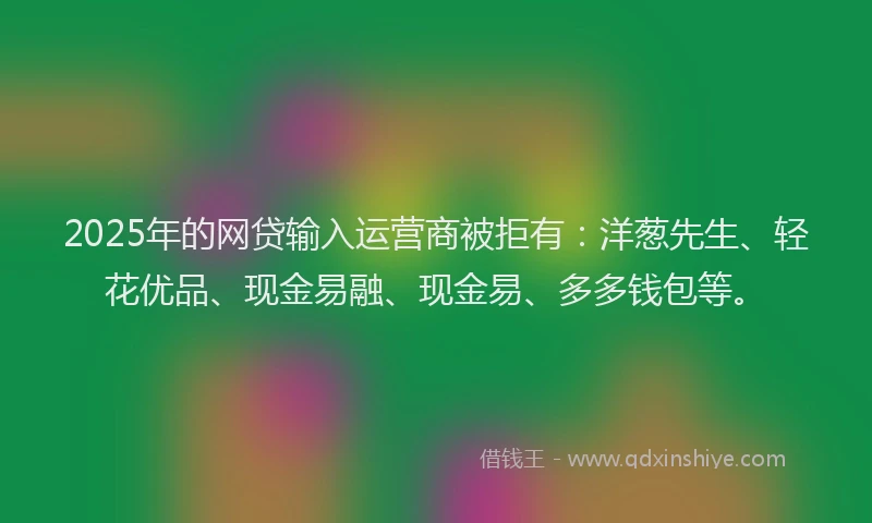 2025年的网贷输入运营商被拒有：洋葱先生、轻花优品、现金易融、现金易、多多钱包等。