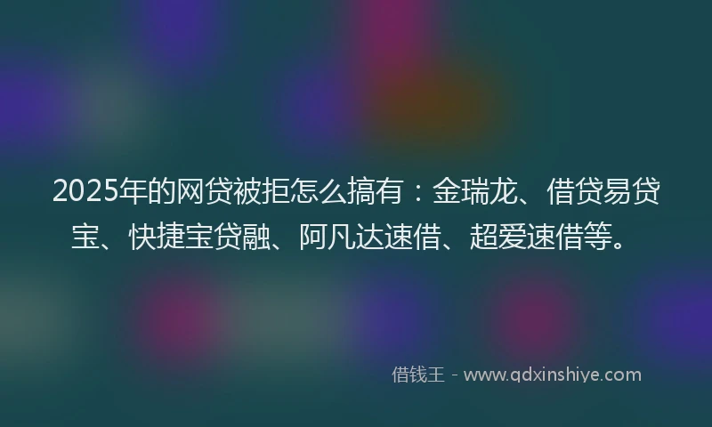 2025年的网贷被拒怎么搞有：金瑞龙、借贷易贷宝、快捷宝贷融、阿凡达速借、超爱速借等。