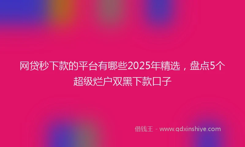 网贷秒下款的平台有哪些2025年精选，盘点5个超级烂户双黑下款口子