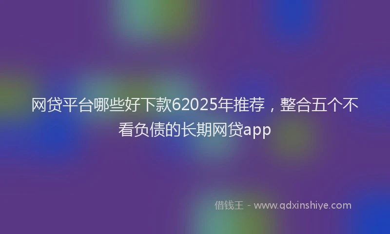 网贷平台哪些好下款62025年推荐，整合五个不看负债的长期网贷app