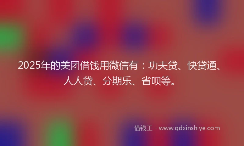 2025年的美团借钱用微信有：功夫贷、快贷通、人人贷、分期乐、省呗等。