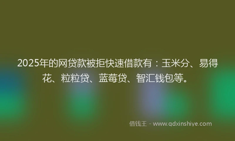 2025年的网贷款被拒快速借款有：玉米分、易得花、粒粒贷、蓝莓贷、智汇钱包等。