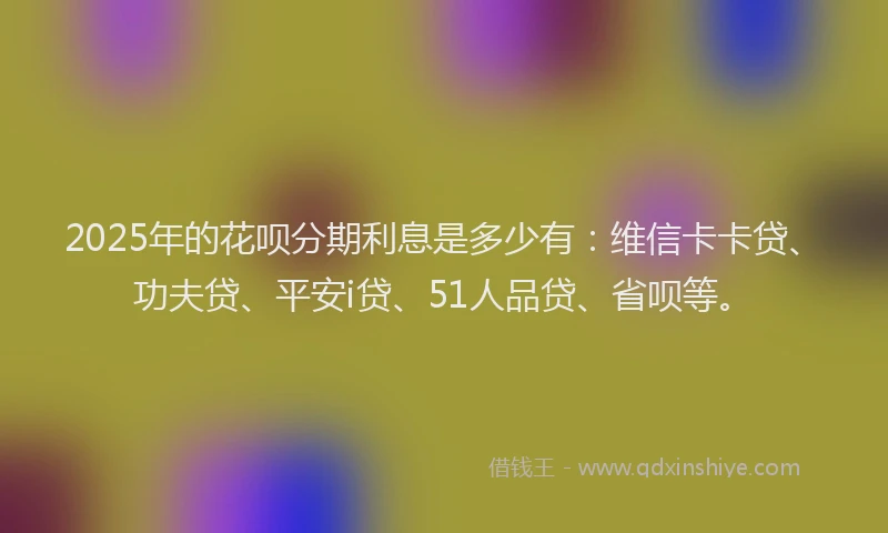 2025年的花呗分期利息是多少有：维信卡卡贷、功夫贷、平安i贷、51人品贷、省呗等。