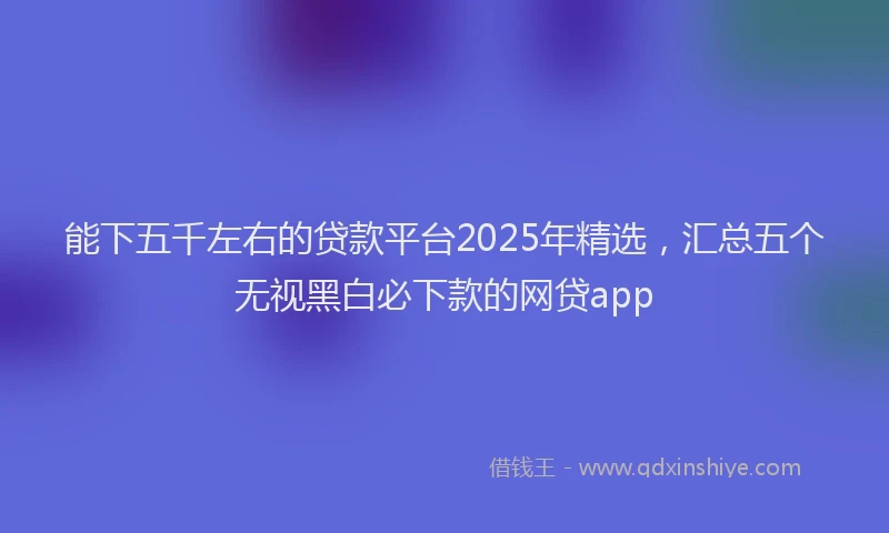 能下五千左右的贷款平台2025年精选，汇总五个无视黑白必下款的网贷app