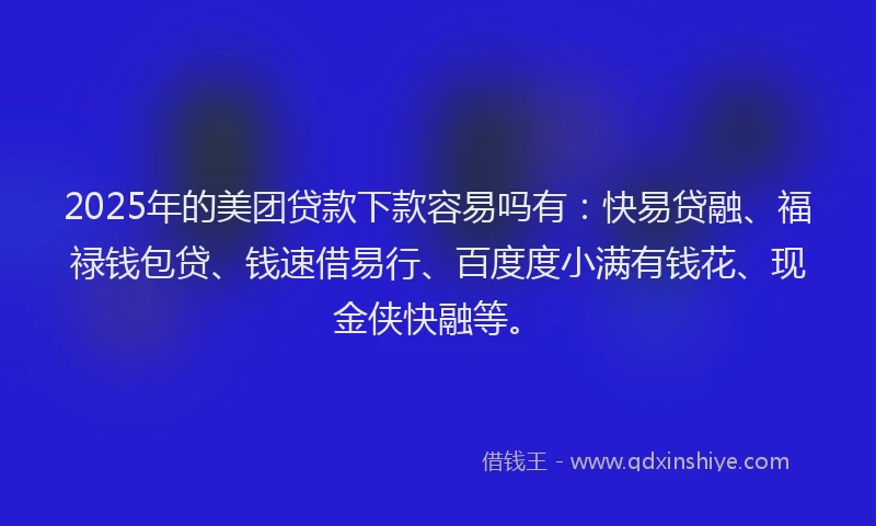 2025年的美团贷款下款容易吗有：快易贷融、福禄钱包贷、钱速借易行、百度度小满有钱花、现金侠快融等。