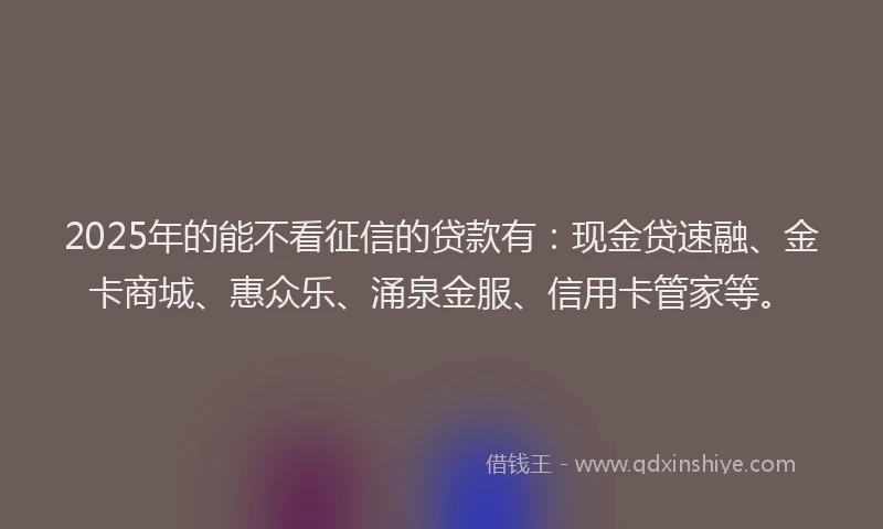 2025年的能不看征信的贷款有：现金贷速融、金卡商城、惠众乐、涌泉金服、信用卡管家等。