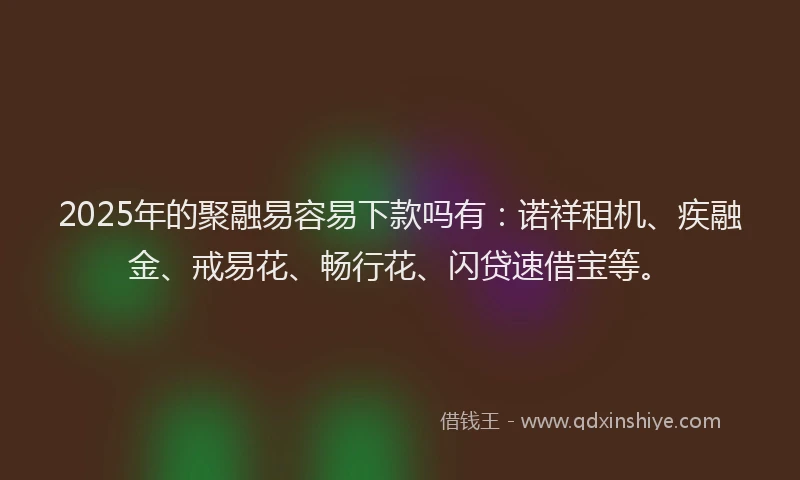2025年的聚融易容易下款吗有：诺祥租机、疾融金、戒易花、畅行花、闪贷速借宝等。