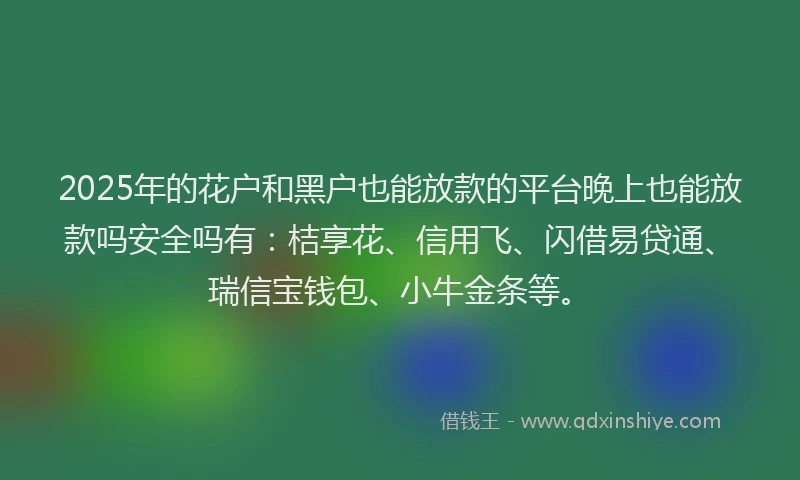 2025年的花户和黑户也能放款的平台晚上也能放款吗安全吗有：桔享花、信用飞、闪借易贷通、瑞信宝钱包、小牛金条等。
