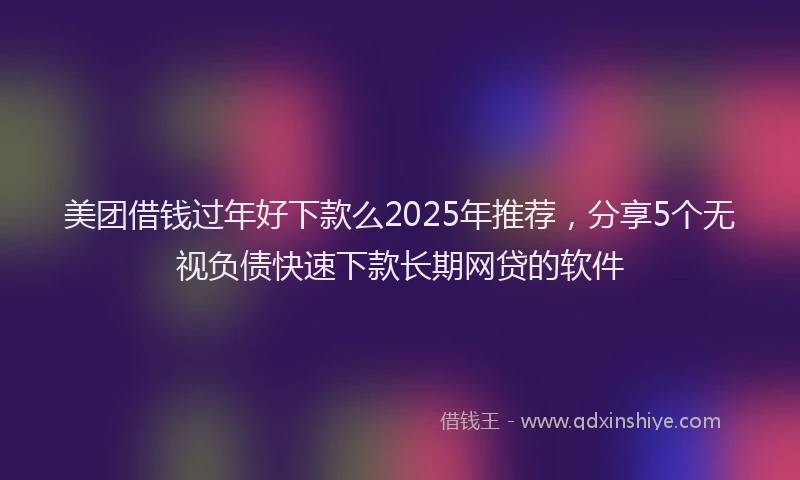 美团借钱过年好下款么2025年推荐，分享5个无视负债快速下款长期网贷的软件