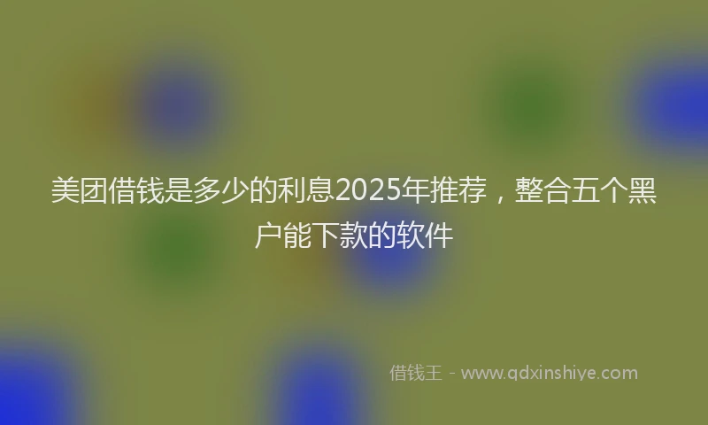 美团借钱是多少的利息2025年推荐，整合五个黑户能下款的软件