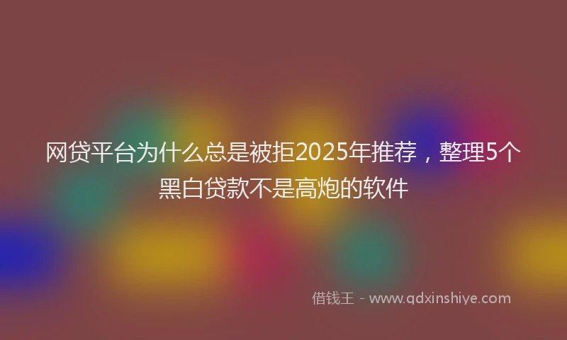 网贷平台为什么总是被拒2025年推荐，整理5个黑白贷款不是高炮的软件
