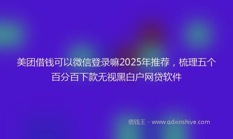 美团借钱可以微信登录嘛2025年推荐，梳理五个百分百下款无视黑白户网贷软件