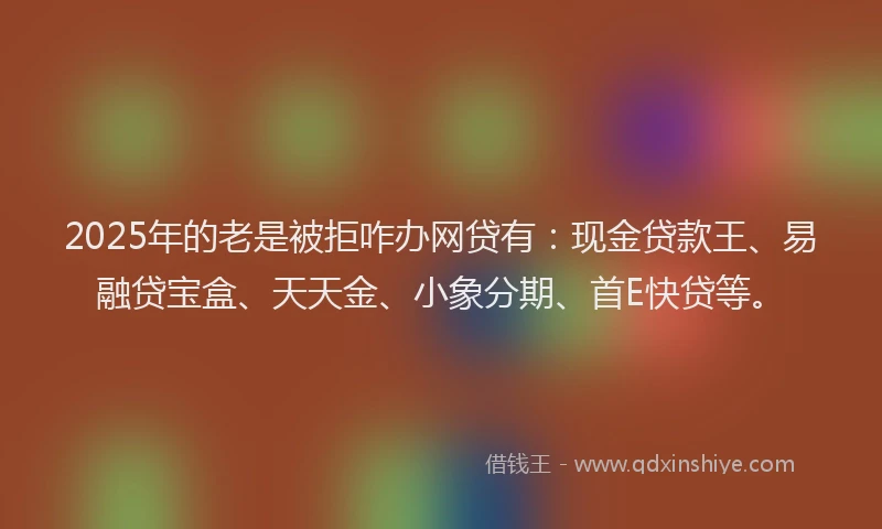 2025年的老是被拒咋办网贷有：现金贷款王、易融贷宝盒、天天金、小象分期、首E快贷等。