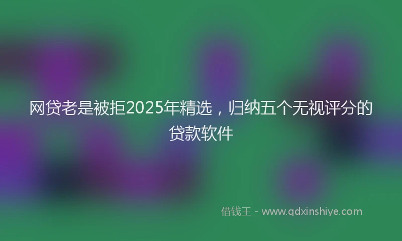 网贷老是被拒2025年精选，归纳五个无视评分的贷款软件