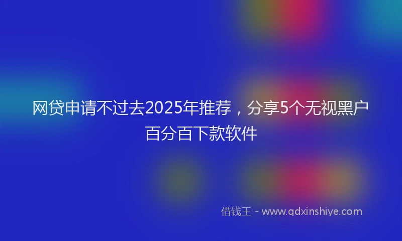 网贷申请不过去2025年推荐，分享5个无视黑户百分百下款软件