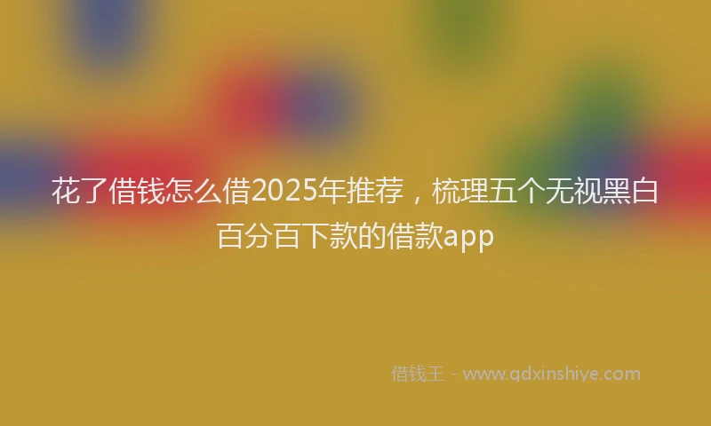 花了借钱怎么借2025年推荐，梳理五个无视黑白百分百下款的借款app