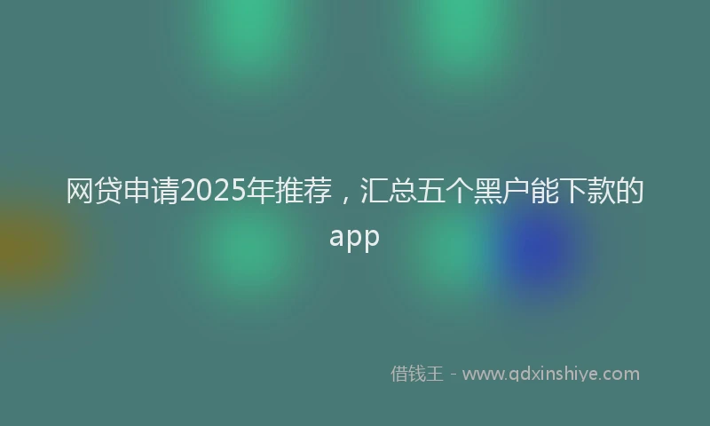 网贷申请2025年推荐，汇总五个黑户能下款的app