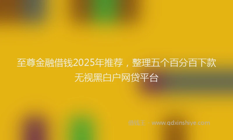 至尊金融借钱2025年推荐，整理五个百分百下款无视黑白户网贷平台