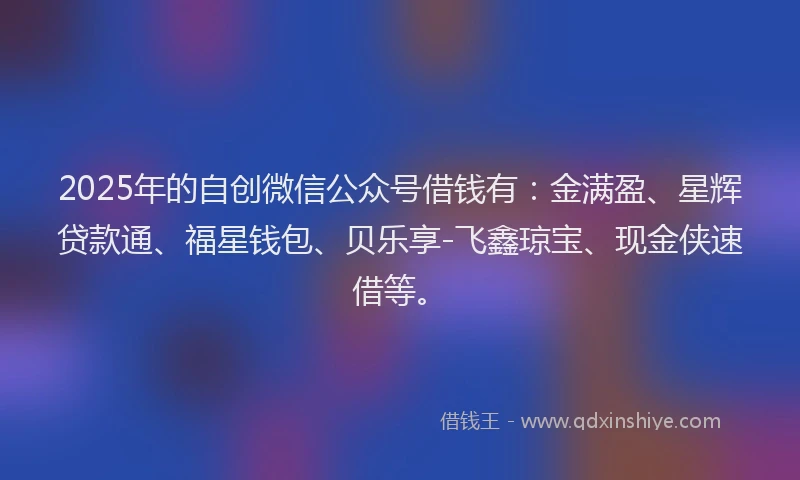2025年的自创微信公众号借钱有：金满盈、星辉贷款通、福星钱包、贝乐享-飞鑫琼宝、现金侠速借等。