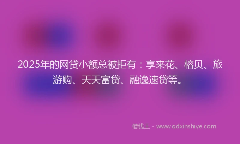 2025年的网贷小额总被拒有：享来花、榕贝、旅游购、天天富贷、融逸速贷等。