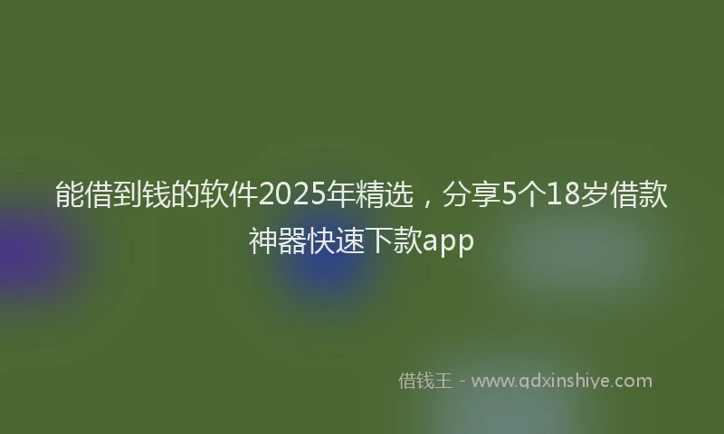 能借到钱的软件2025年精选，分享5个18岁借款神器快速下款app