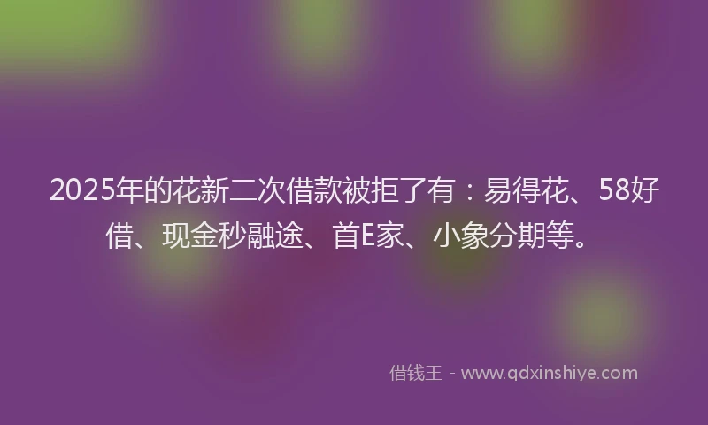 2025年的花新二次借款被拒了有：易得花、58好借、现金秒融途、首E家、小象分期等。