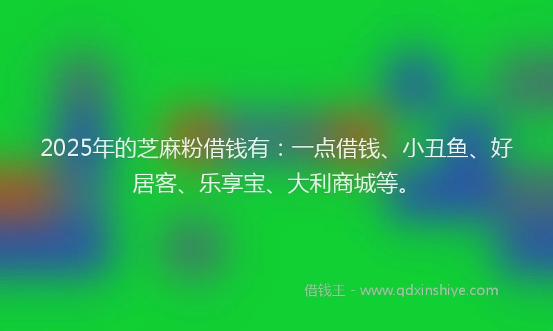 2025年的芝麻粉借钱有：一点借钱、小丑鱼、好居客、乐享宝、大利商城等。