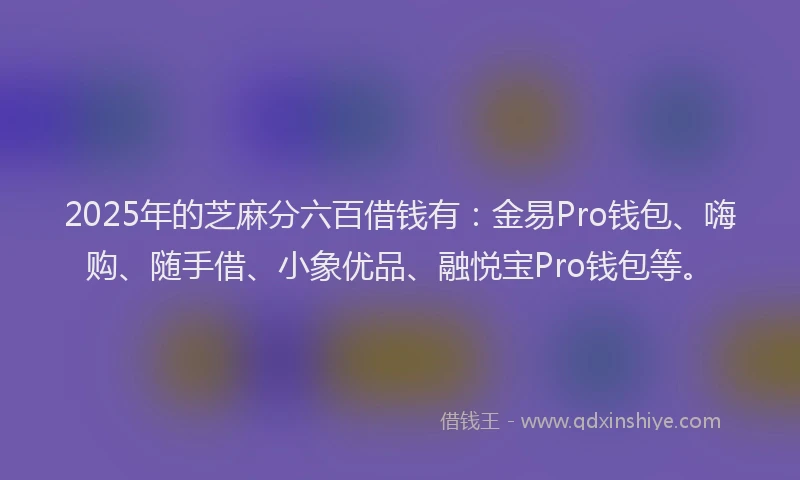 2025年的芝麻分六百借钱有：金易Pro钱包、嗨购、随手借、小象优品、融悦宝Pro钱包等。