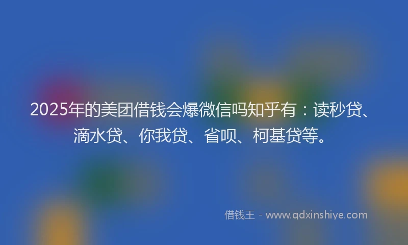 2025年的美团借钱会爆微信吗知乎有：读秒贷、滴水贷、你我贷、省呗、柯基贷等。