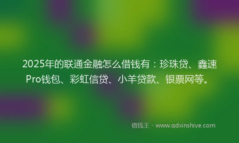 2025年的联通金融怎么借钱有：珍珠贷、鑫速Pro钱包、彩虹信贷、小羊贷款、银票网等。