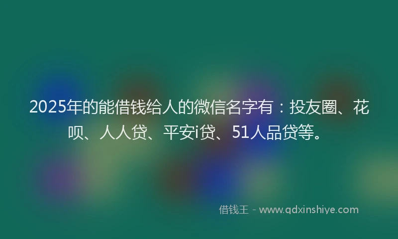 2025年的能借钱给人的微信名字有：投友圈、花呗、人人贷、平安i贷、51人品贷等。