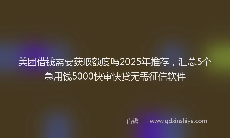 美团借钱需要获取额度吗2025年推荐，汇总5个急用钱5000快审快贷无需征信软件