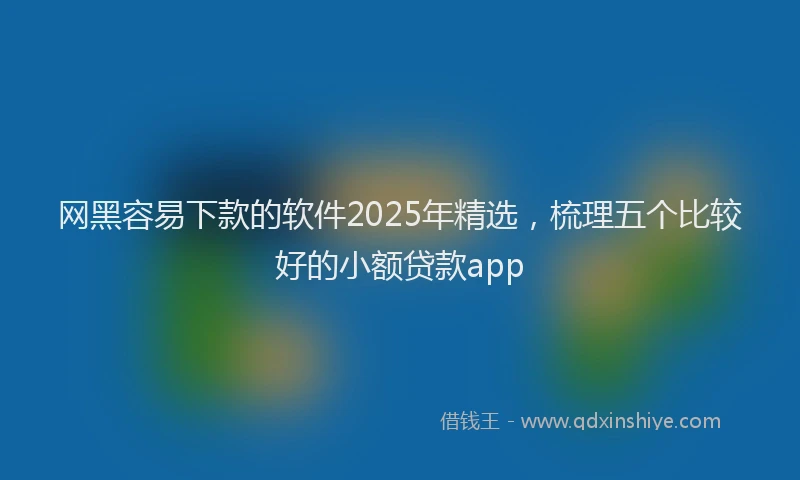 网黑容易下款的软件2025年精选，梳理五个比较好的小额贷款app