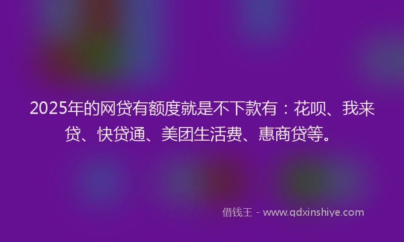 2025年的网贷有额度就是不下款有：花呗、我来贷、快贷通、美团生活费、惠商贷等。