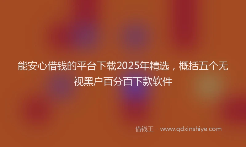 能安心借钱的平台下载2025年精选，概括五个无视黑户百分百下款软件