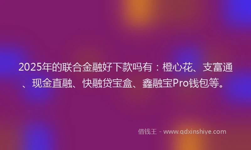 2025年的联合金融好下款吗有：橙心花、支富通、现金直融、快融贷宝盒、鑫融宝Pro钱包等。