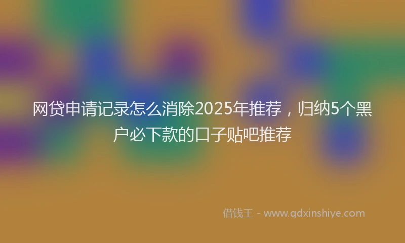 网贷申请记录怎么消除2025年推荐，归纳5个黑户必下款的口子贴吧推荐
