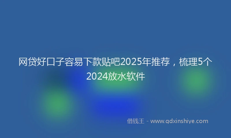 网贷好口子容易下款贴吧2025年推荐，梳理5个2024放水软件